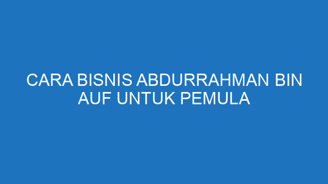 Cara Bisnis Abdurrahman Bin Auf Untuk Pemula