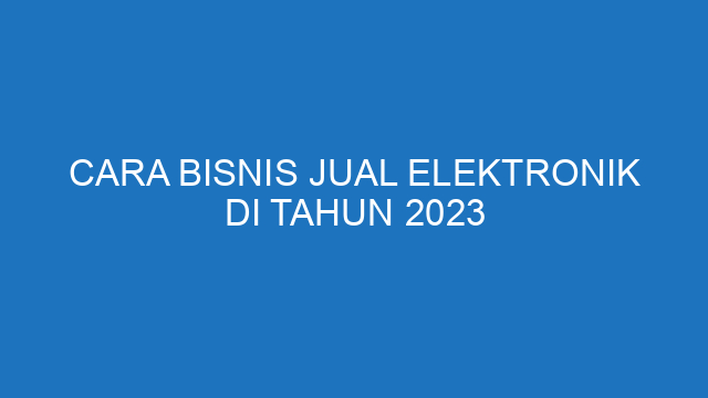 Cara Bisnis Jual Elektronik Di Tahun 2023