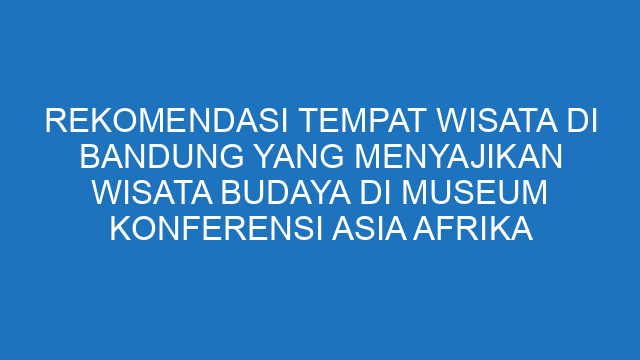 Rekomendasi Tempat Wisata Di Bandung Yang Menyajikan Wisata Budaya Di Museum Konferensi Asia Afrika